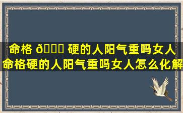 命格 🐎 硬的人阳气重吗女人「命格硬的人阳气重吗女人怎么化解」